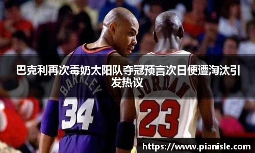 巴克利再次毒奶太阳队夺冠预言次日便遭淘汰引发热议