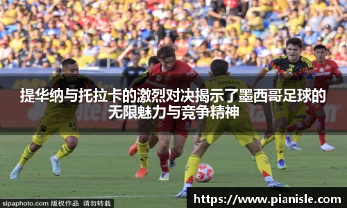 提华纳与托拉卡的激烈对决揭示了墨西哥足球的无限魅力与竞争精神